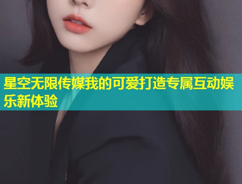 星空无限传媒我的可爱打造专属互动娱乐新体验  第1张