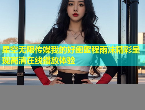 星空无限传媒我的好闺蜜程雨沫精彩呈现高清在线播放体验  第2张