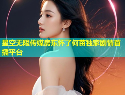 星空无限传媒房东怀了何苗独家剧情首播平台  第1张