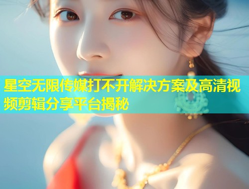 星空无限传媒打不开解决方案及高清视频剪辑分享平台揭秘  第1张