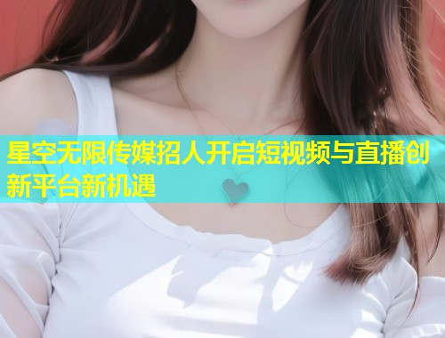 星空无限传媒招人开启短视频与直播创新平台新机遇  第1张