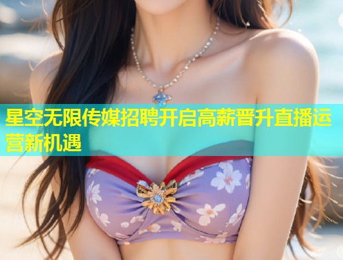 星空无限传媒招聘开启高薪晋升直播运营新机遇  第1张