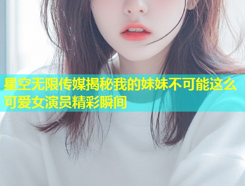 星空无限传媒揭秘我的妹妹不可能这么可爱女演员精彩瞬间  第1张