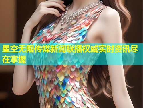星空无限传媒新闻联播权威实时资讯尽在掌握  第1张