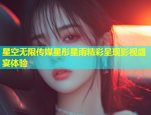 星空无限传媒星彤星雨精彩呈现影视盛宴体验  第1张