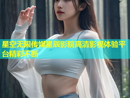 星空无限传媒星辰影院高清影视体验平台精彩不断  第1张