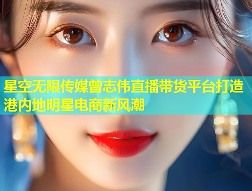星空无限传媒曾志伟直播带货平台打造港内地明星电商新风潮  第1张