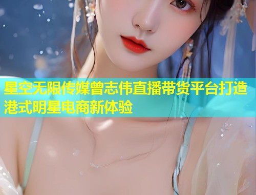 星空无限传媒曾志伟直播带货平台打造港式明星电商新体验  第1张
