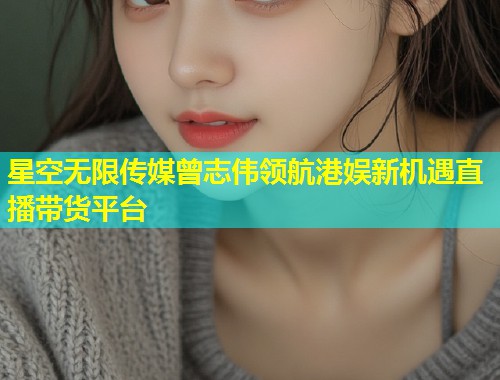 星空无限传媒曾志伟领航港娱新机遇直播带货平台  第2张