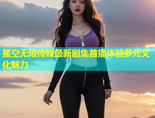 星空无限传媒最新剧集首播体验多元文化魅力  第1张