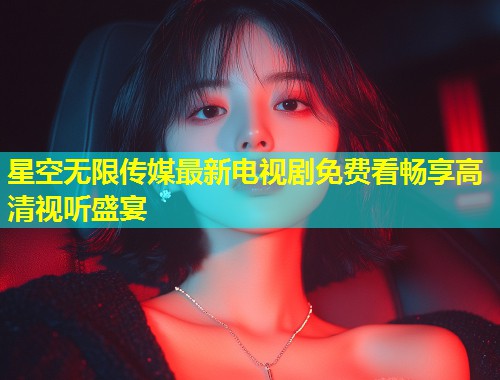 星空无限传媒最新电视剧免费看畅享高清视听盛宴  第1张