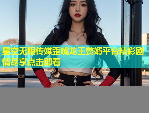 星空无限传媒歪嘴龙王赘婿平台精彩剧情尽享点击即看  第2张
