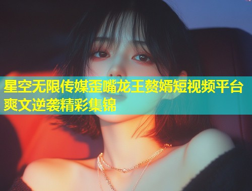 星空无限传媒歪嘴龙王赘婿短视频平台爽文逆袭精彩集锦  第1张
