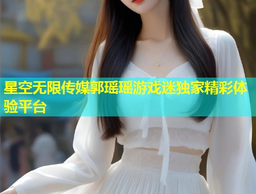 星空无限传媒郭瑶瑶游戏迷独家精彩体验平台  第1张