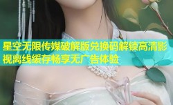 星空无限传媒破解版兑换码解锁高清影视离线缓存畅享无广告体验