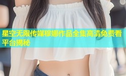 星空无限传媒穆娜作品全集高清免费看平台揭秘