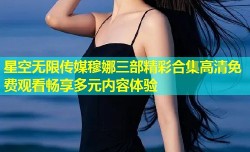 星空无限传媒穆娜三部精彩合集高清免费观看畅享多元内容体验