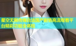 星空无限传媒白洁国产剧情高清观看平台精彩功能全体验