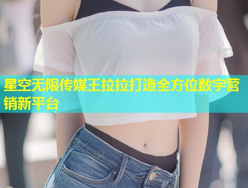 星空无限传媒王拉拉打造全方位数字营销新平台  第2张