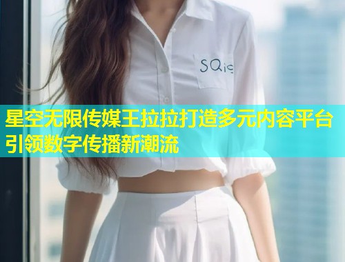 星空无限传媒王拉拉打造多元内容平台引领数字传播新潮流  第1张