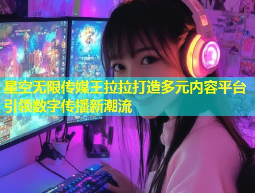 星空无限传媒王拉拉打造多元内容平台引领数字传播新潮流  第2张