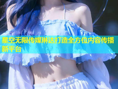 星空无限传媒琳达打造全方位内容传播新平台  第1张
