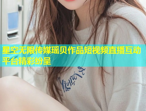星空无限传媒瑶贝作品短视频直播互动平台精彩纷呈  第1张