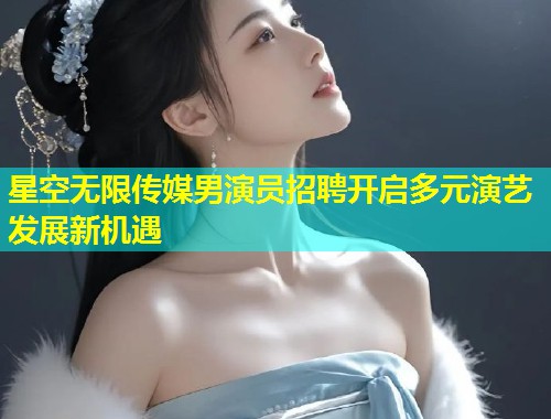 星空无限传媒男演员招聘开启多元演艺发展新机遇  第1张