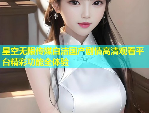 星空无限传媒白洁国产剧情高清观看平台精彩功能全体验  第1张