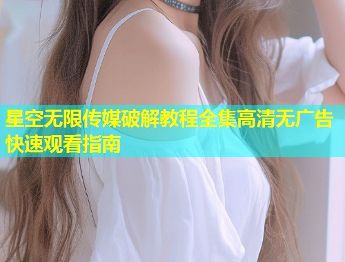 星空无限传媒破解教程全集高清无广告快速观看指南  第1张