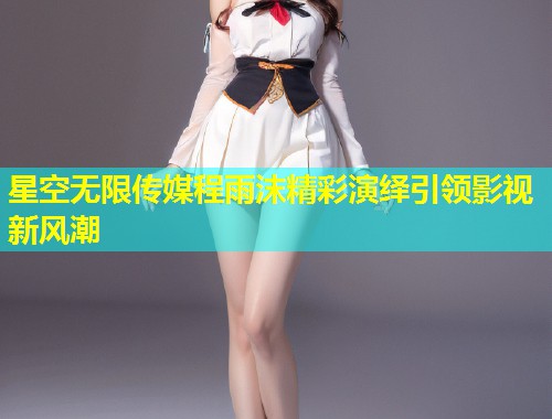 星空无限传媒程雨沫精彩演绎引领影视新风潮  第1张