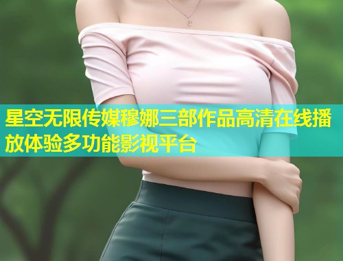 星空无限传媒穆娜三部作品高清在线播放体验多功能影视平台  第2张