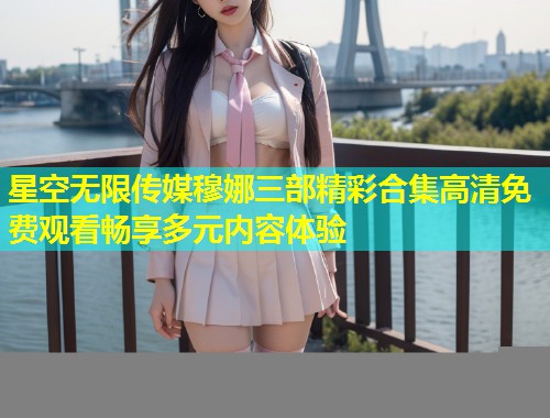 星空无限传媒穆娜三部精彩合集高清免费观看畅享多元内容体验  第2张