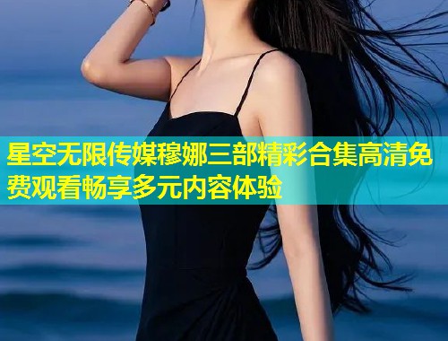 星空无限传媒穆娜三部精彩合集高清免费观看畅享多元内容体验  第1张