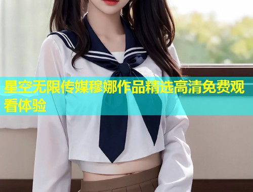 星空无限传媒穆娜作品精选高清免费观看体验  第2张