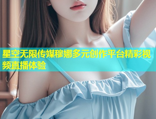星空无限传媒穆娜多元创作平台精彩视频直播体验  第1张