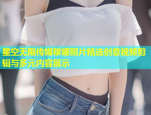 星空无限传媒穆娜照片精选创意视频剪辑与多元内容展示  第1张