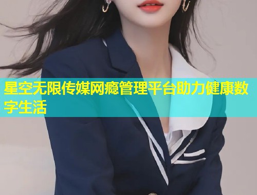 星空无限传媒网瘾管理平台助力健康数字生活  第1张