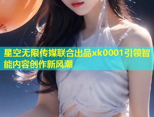 星空无限传媒联合出品xk0001引领智能内容创作新风潮  第2张