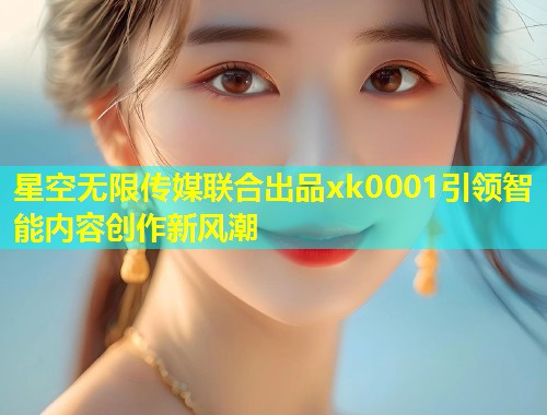 星空无限传媒联合出品xk0001引领智能内容创作新风潮  第1张