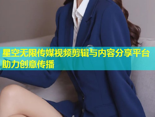 星空无限传媒视频剪辑与内容分享平台助力创意传播  第1张