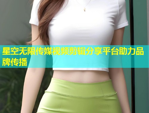 星空无限传媒视频剪辑分享平台助力品牌传播  第1张